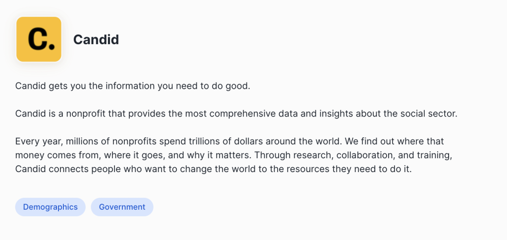 Candid's profile on Snowflake. "Candid gets you the information you need to do good.

Candid is a nonprofit that provides the most comprehensive data and insights about the social sector.

Every year, millions of nonprofits spend trillions of dollars around the world. We find out where that money comes from, where it goes, and why it matters. Through research, collaboration, and training, Candid connects people who want to change the world to the resources they need to do it."